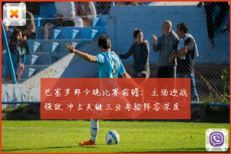 巴塞罗那今晚比赛前瞻：主场迎战强敌 冲击关键三分考验阵容深度