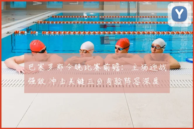 巴塞罗那今晚比赛前瞻：主场迎战强敌 冲击关键三分考验阵容深度